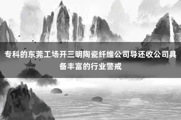 专科的东莞工场开三明陶瓷纤维公司导还收公司具备丰富的行业警戒